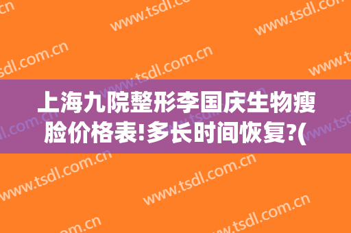 上海九院整形李国庆生物瘦脸价格表!多长时间恢复?(上海九院整形价目表2024瘦脸针)