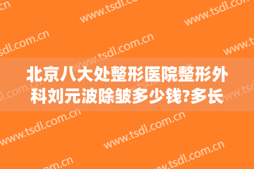 北京八大处整形医院整形外科刘元波除皱多少钱?多长时间恢复?(北京八大处整容整形医院)