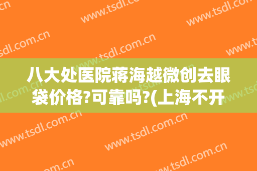 八大处医院蒋海越微创去眼袋价格?可靠吗?(上海不开刀去眼袋最好的医院)