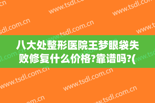八大处整形医院王梦眼袋失败修复什么价格?靠谱吗?(北京八大处眼袋修复专家)