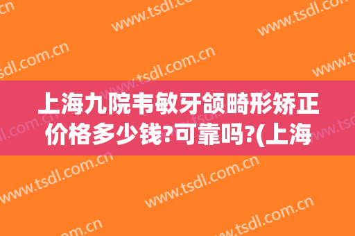 上海九院韦敏牙颌畸形矫正价格多少钱?可靠吗?(上海九院儿童正畸哪个专家好)
