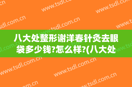 八大处整形谢洋春针灸去眼袋多少钱?怎么样?(八大处割眼袋多少钱)