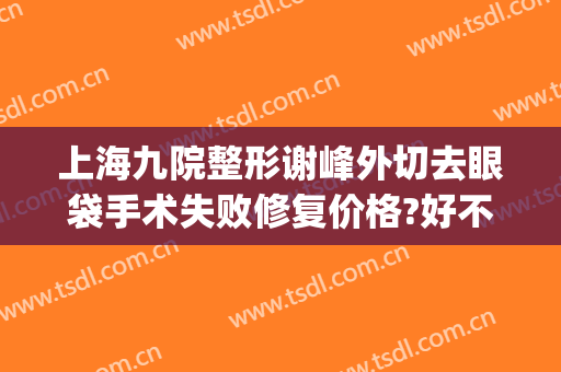 上海九院整形谢峰外切去眼袋手术失败修复价格?好不好?(上海第九整形美容医院割眼袋)