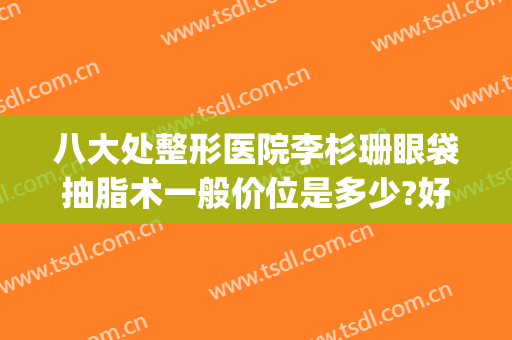 八大处整形医院李杉珊眼袋抽脂术一般价位是多少?好不好?(眼部整形手术价位)