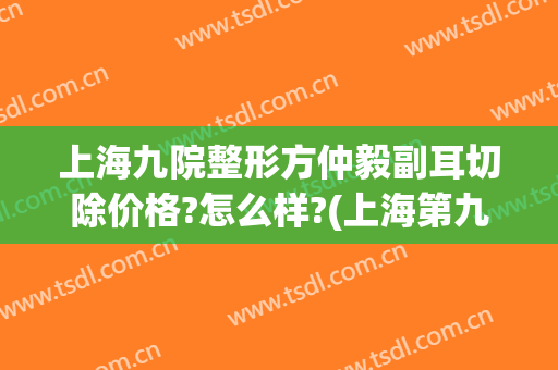 上海九院整形方仲毅副耳切除价格?怎么样?(上海第九医院耳朵整形科)
