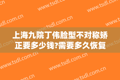 上海九院丁伟脸型不对称矫正要多少钱?需要多久恢复?(上海九院腿型矫正)