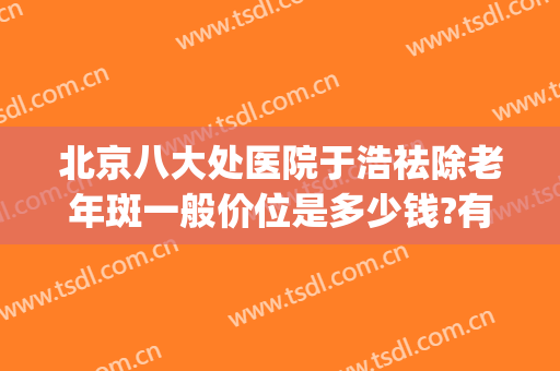北京八大处医院于浩祛除老年斑一般价位是多少钱?有哪些优势?(北京八大处医院皮肤科)
