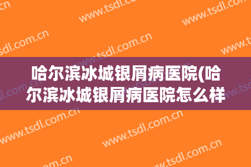 哈尔滨冰城银屑病医院(哈尔滨冰城银屑病医院怎么样)