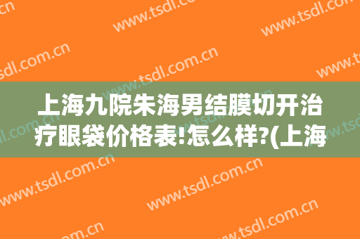 上海九院朱海男结膜切开治疗眼袋价格表!怎么样?(上海第九人民医院去眼袋专家一览表)