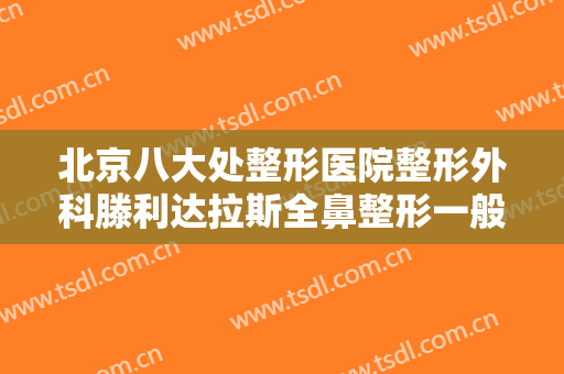 北京八大处整形医院整形外科滕利达拉斯全鼻整形一般价位是多少费用?贵不贵?