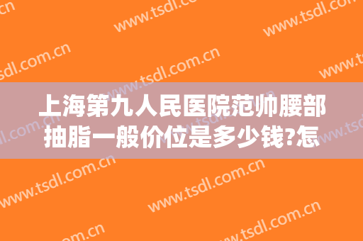 上海第九人民医院范帅腰部抽脂一般价位是多少钱?怎么样?(上海九院腿部抽脂多少价位)