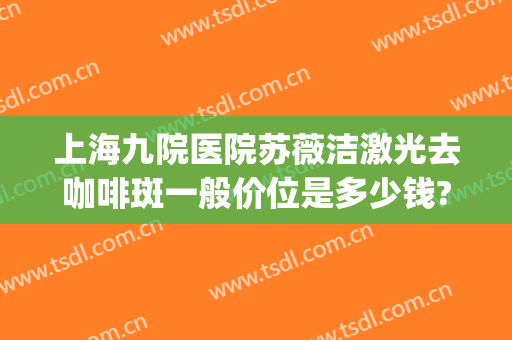 上海九院医院苏薇洁激光去咖啡斑一般价位是多少钱?有哪些优势?(上海九院治疗咖啡斑怎么样)