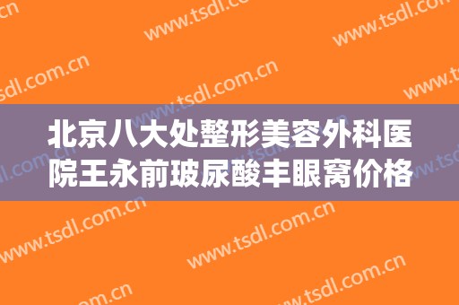 北京八大处整形美容外科医院王永前玻尿酸丰眼窝价格?效果怎么样?(北京八大处整形好吗)