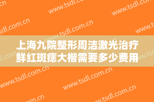 上海九院整形周洁激光治疗鲜红斑痣大楷需要多少费用?多长时间恢复?