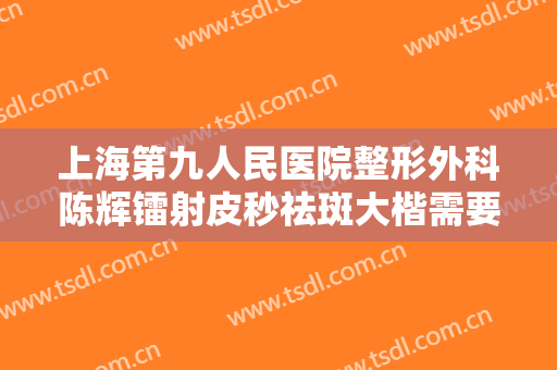 上海第九人民医院整形外科陈辉镭射皮秒祛斑大楷需要多少钱?靠谱吗?