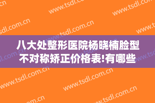 八大处整形医院杨晓楠脸型不对称矫正价格表!有哪些优势?(二甲医院整形)