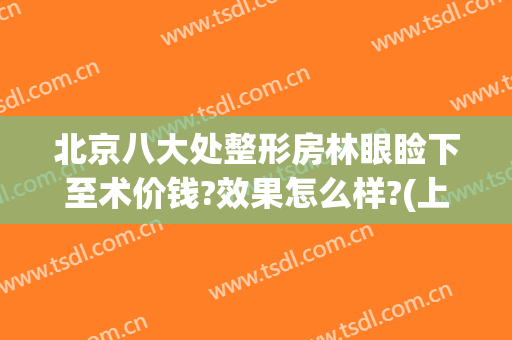 北京八大处整形房林眼睑下至术价钱?效果怎么样?(上睑下垂北京哪家医院做手术最好)