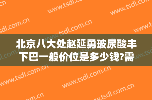 北京八大处赵延勇玻尿酸丰下巴一般价位是多少钱?需要多久恢复?(北京八大处打玻尿酸多少钱)