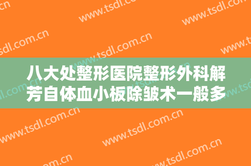 八大处整形医院整形外科解芳自体血小板除皱术一般多少钱?效果怎么样?