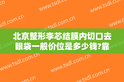 北京整形李芯结膜内切口去眼袋一般价位是多少钱?靠谱吗?