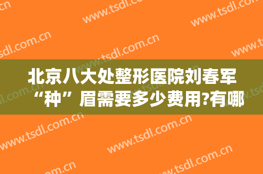 北京八大处整形医院刘春军“种”眉需要多少费用?有哪些优势?(八大处整形医院 眉毛)