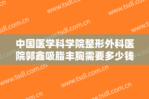 中国医学科学院整形外科医院郭鑫吸脂丰胸需要多少钱?可靠吗?