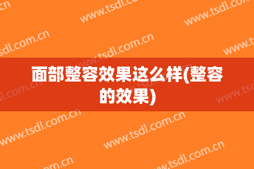 面部整容效果这么样(整容的效果)