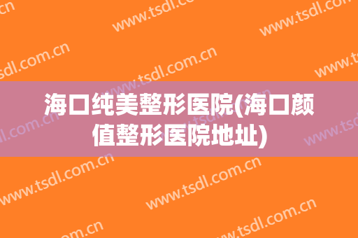 海口纯美整形医院(海口颜值整形医院地址)