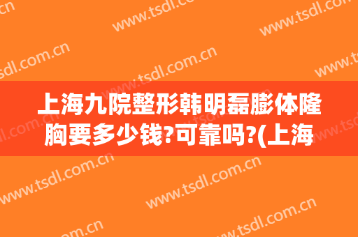 上海九院整形韩明磊膨体隆胸要多少钱?可靠吗?(上海九院整形科隆胸)