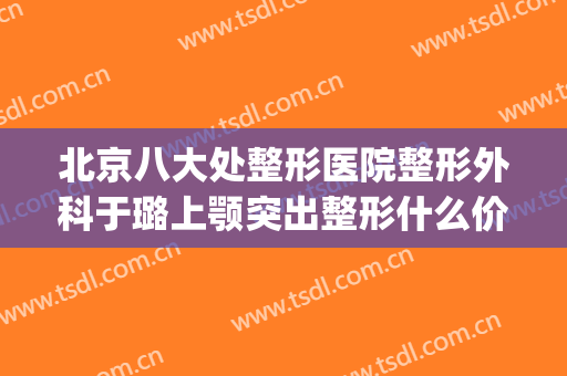 北京八大处整形医院整形外科于璐上颚突出整形什么价格?可靠吗?(好大夫北京八大处整形医院)