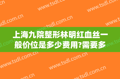 上海九院整形林明红血丝一般价位是多少费用?需要多久恢复?(上海九院去红血丝多少钱一次)