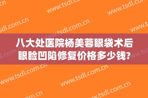 八大处医院杨美蓉眼袋术后眼睑凹陷修复价格多少钱?多长时间恢复?(整形医院去眼袋价格)