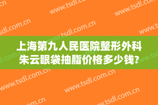 上海第九人民医院整形外科朱云眼袋抽脂价格多少钱?靠谱吗?(上海九院做眼袋需要多少钱)