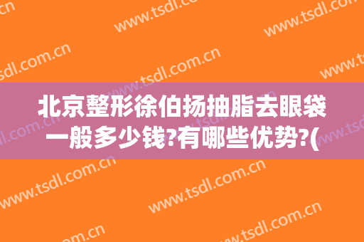 北京整形徐伯扬抽脂去眼袋一般多少钱?有哪些优势?(抽脂法去眼袋多少钱)