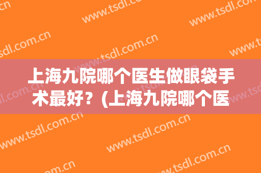 上海九院哪个医生做眼袋手术最好？(上海九院哪个医生做眼袋手术最好的医生)