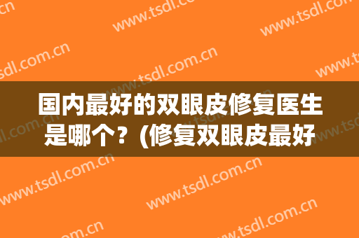 国内最好的双眼皮修复医生是哪个？(修复双眼皮最好的专家)