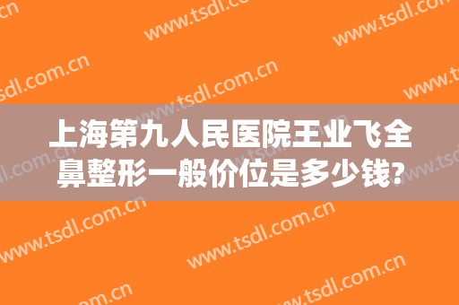 上海第九人民医院王业飞全鼻整形一般价位是多少钱?好不好?(上海第九医院鼻子整形多少钱)