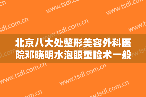 北京八大处整形美容外科医院邓晓明水泡眼重睑术一般价位是多少费用?靠谱吗?
