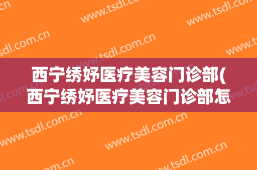 西宁绣妤医疗美容门诊部(西宁绣妤医疗美容门诊部怎么样)