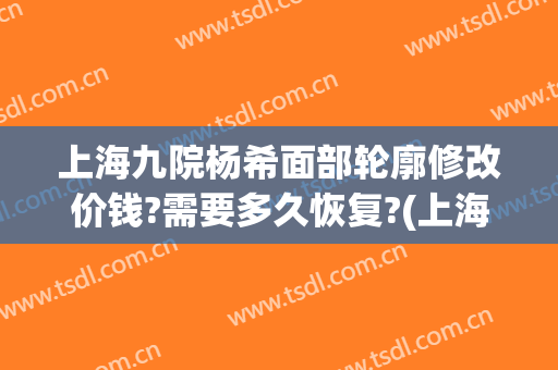 上海九院杨希面部轮廓修改价钱?需要多久恢复?(上海九院轮廓整形多少钱)