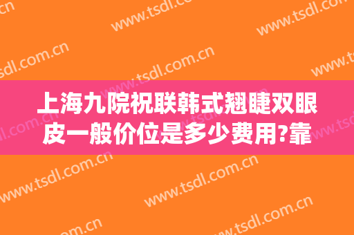 上海九院祝联韩式翘睫双眼皮一般价位是多少费用?靠谱吗?(韩式翘睫双眼皮多少钱)
