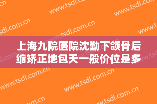 上海九院医院沈勤下颌骨后缩矫正地包天一般价位是多少钱?可靠吗?