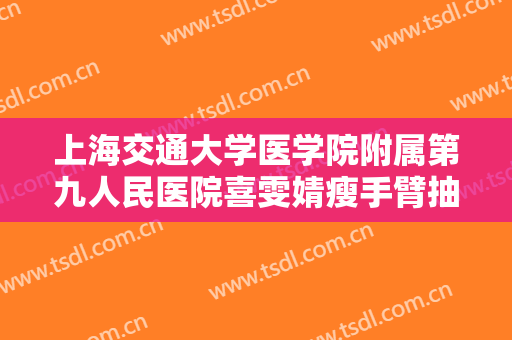 上海交通大学医学院附属第九人民医院喜雯婧瘦手臂抽脂价格?靠谱吗?