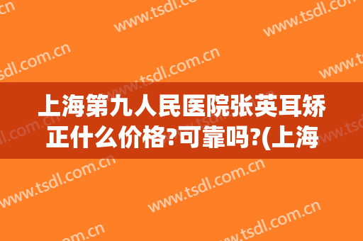 上海第九人民医院张英耳矫正什么价格?可靠吗?(上海九院外耳整形专家)