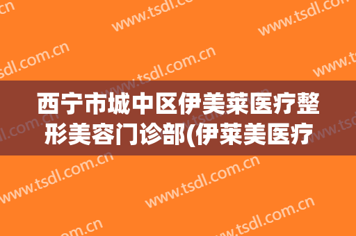 西宁市城中区伊美莱医疗整形美容门诊部(伊莱美医疗美容整形医院)