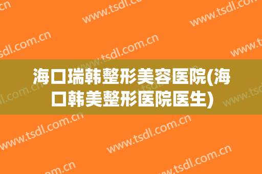 海口瑞韩整形美容医院(海口韩美整形医院医生)