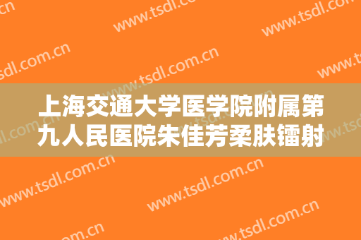上海交通大学医学院附属第九人民医院朱佳芳柔肤镭射一般价位是多少?有哪些优势?