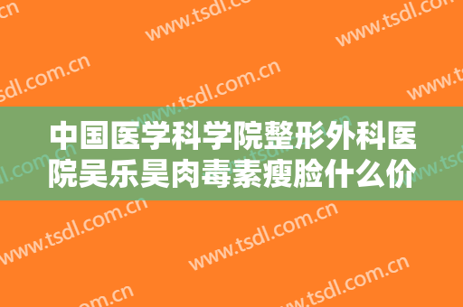 中国医学科学院整形外科医院吴乐昊肉毒素瘦脸什么价格?可靠吗?