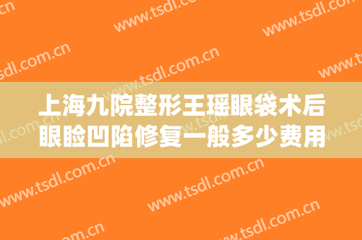 上海九院整形王瑶眼袋术后眼睑凹陷修复一般多少费用?有哪些优势?(上海九院整形眼袋多少钱)