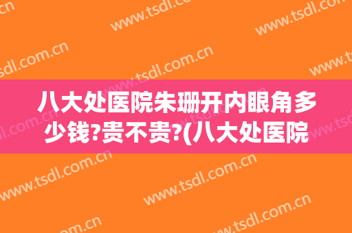 八大处医院朱珊开内眼角多少钱?贵不贵?(八大处医院朱珊开内眼角多少钱?贵不贵呀)